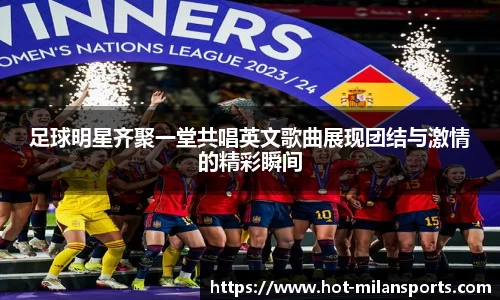 足球明星齐聚一堂共唱英文歌曲展现团结与激情的精彩瞬间